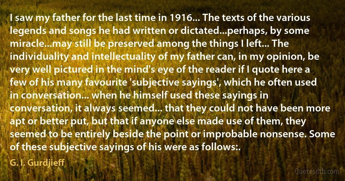 I saw my father for the last time in 1916... The texts of the various legends and songs he had written or dictated...perhaps, by some miracle...may still be preserved among the things I left... The individuality and intellectuality of my father can, in my opinion, be very well pictured in the mind's eye of the reader if I quote here a few of his many favourite 'subjective sayings', which he often used in conversation... when he himself used these sayings in conversation, it always seemed... that they could not have been more apt or better put, but that if anyone else made use of them, they seemed to be entirely beside the point or improbable nonsense. Some of these subjective sayings of his were as follows:. (G. I. Gurdjieff)