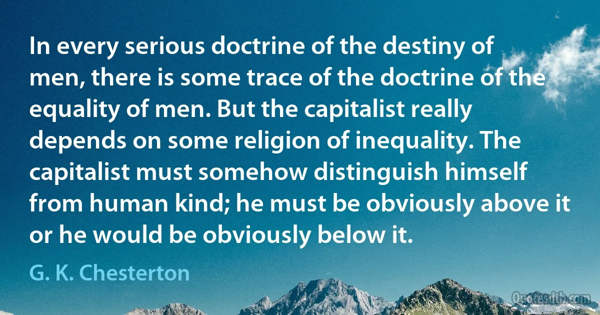 In every serious doctrine of the destiny of men, there is some trace of the doctrine of the equality of men. But the capitalist really depends on some religion of inequality. The capitalist must somehow distinguish himself from human kind; he must be obviously above it or he would be obviously below it. (G. K. Chesterton)