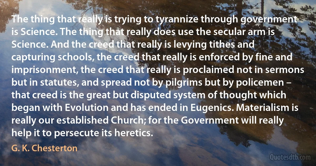 The thing that really is trying to tyrannize through government is Science. The thing that really does use the secular arm is Science. And the creed that really is levying tithes and capturing schools, the creed that really is enforced by fine and imprisonment, the creed that really is proclaimed not in sermons but in statutes, and spread not by pilgrims but by policemen – that creed is the great but disputed system of thought which began with Evolution and has ended in Eugenics. Materialism is really our established Church; for the Government will really help it to persecute its heretics. (G. K. Chesterton)