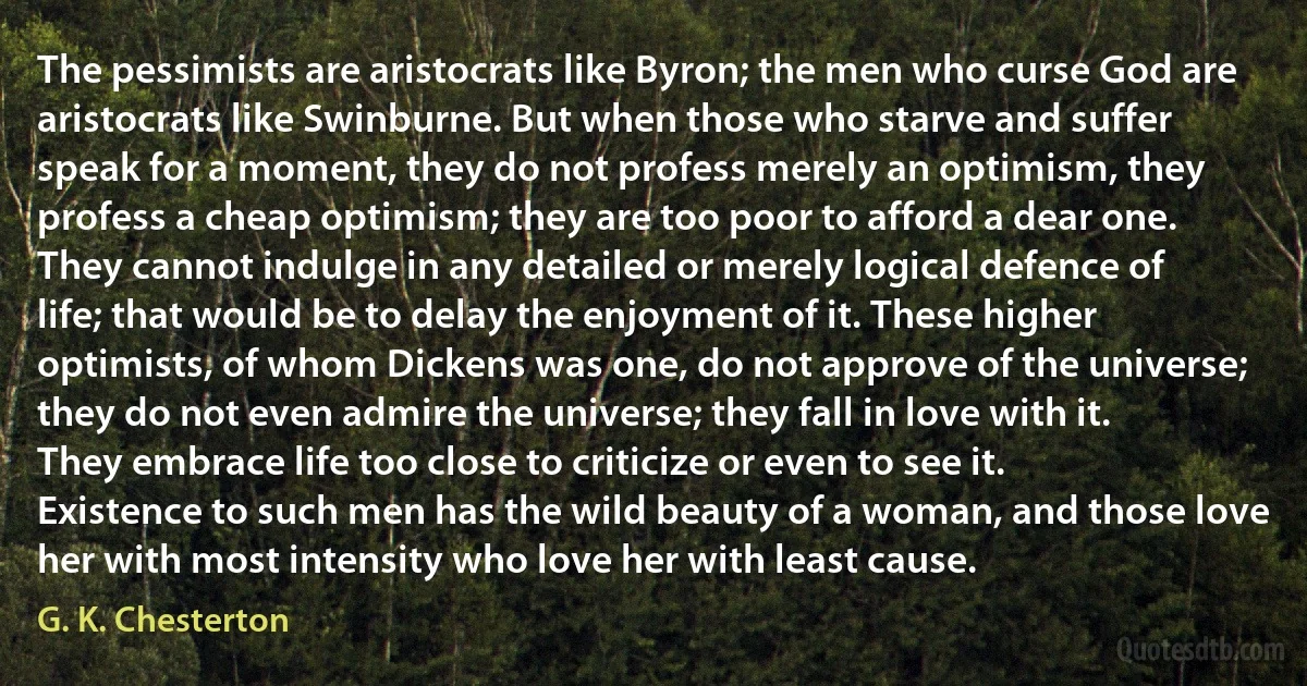 The pessimists are aristocrats like Byron; the men who curse God are aristocrats like Swinburne. But when those who starve and suffer speak for a moment, they do not profess merely an optimism, they profess a cheap optimism; they are too poor to afford a dear one. They cannot indulge in any detailed or merely logical defence of life; that would be to delay the enjoyment of it. These higher optimists, of whom Dickens was one, do not approve of the universe; they do not even admire the universe; they fall in love with it. They embrace life too close to criticize or even to see it. Existence to such men has the wild beauty of a woman, and those love her with most intensity who love her with least cause. (G. K. Chesterton)