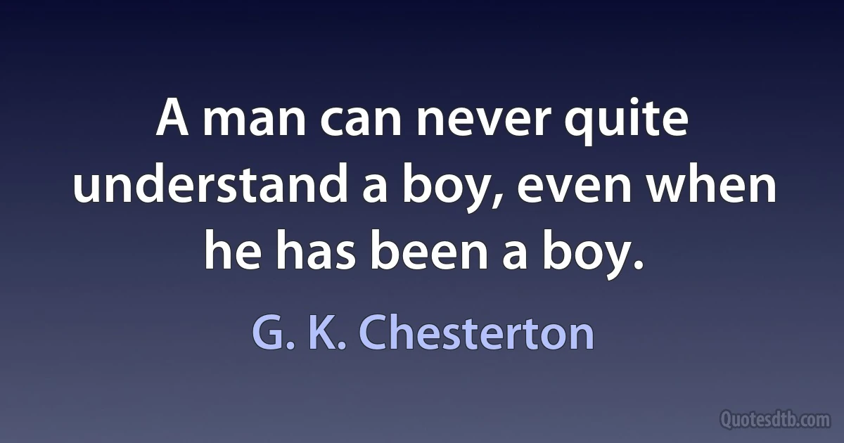 A man can never quite understand a boy, even when he has been a boy. (G. K. Chesterton)