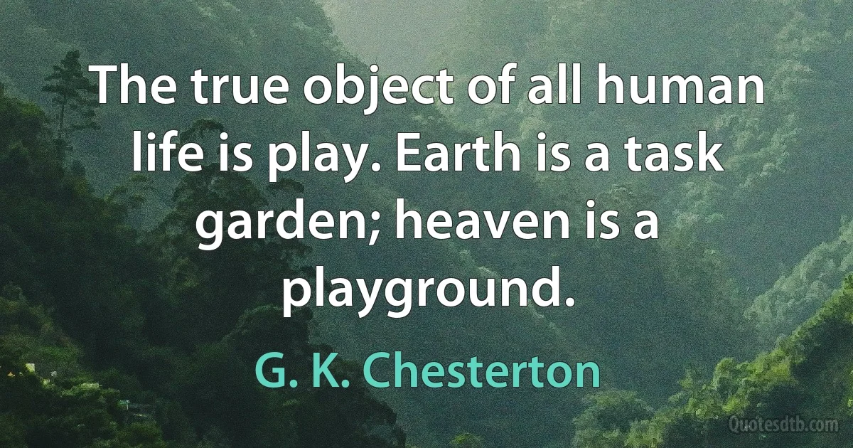 The true object of all human life is play. Earth is a task garden; heaven is a playground. (G. K. Chesterton)