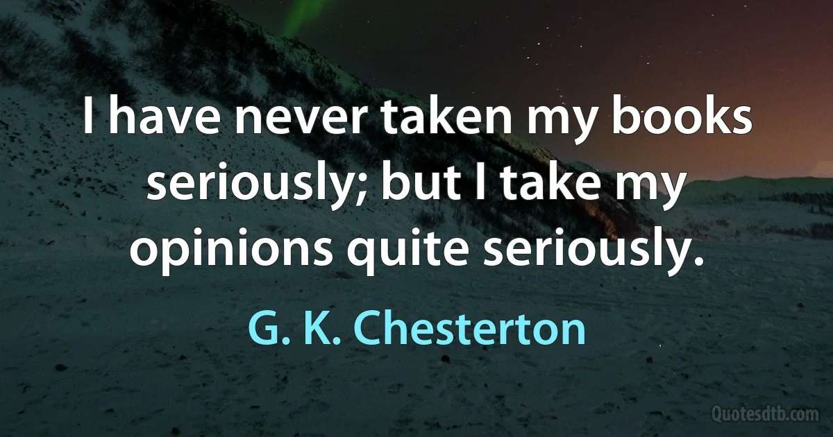 I have never taken my books seriously; but I take my opinions quite seriously. (G. K. Chesterton)