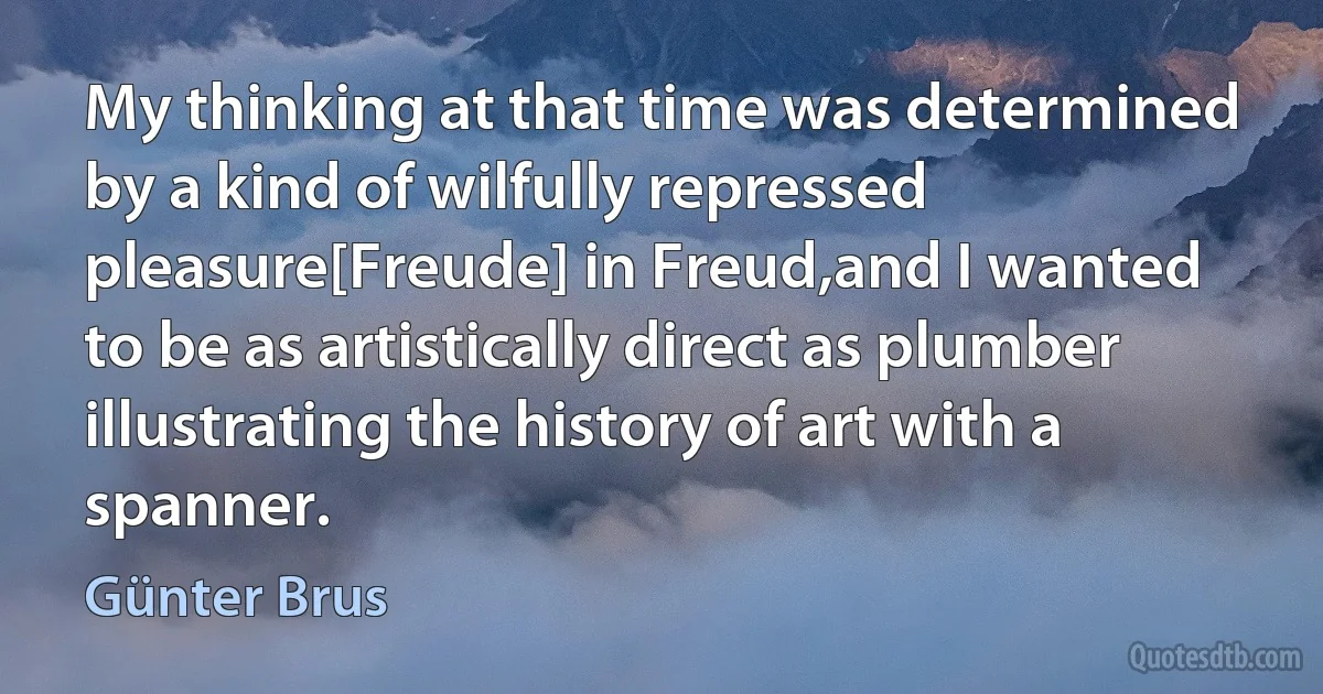 My thinking at that time was determined by a kind of wilfully repressed pleasure[Freude] in Freud,and I wanted to be as artistically direct as plumber illustrating the history of art with a spanner. (Günter Brus)