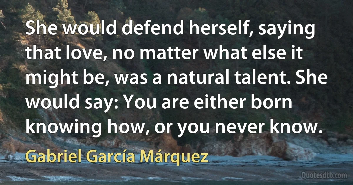 She would defend herself, saying that love, no matter what else it might be, was a natural talent. She would say: You are either born knowing how, or you never know. (Gabriel García Márquez)