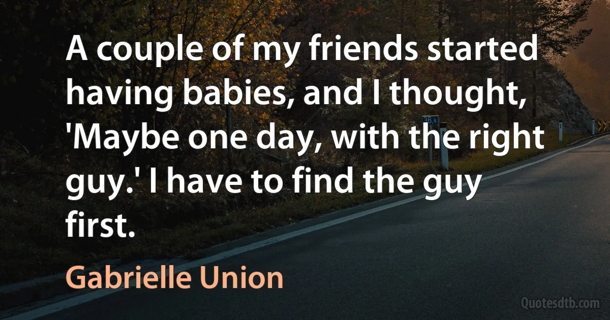 A couple of my friends started having babies, and I thought, 'Maybe one day, with the right guy.' I have to find the guy first. (Gabrielle Union)