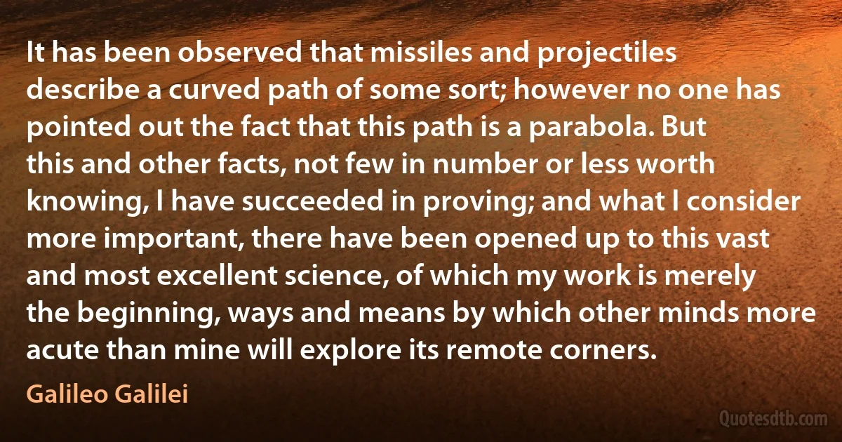 It has been observed that missiles and projectiles describe a curved path of some sort; however no one has pointed out the fact that this path is a parabola. But this and other facts, not few in number or less worth knowing, I have succeeded in proving; and what I consider more important, there have been opened up to this vast and most excellent science, of which my work is merely the beginning, ways and means by which other minds more acute than mine will explore its remote corners. (Galileo Galilei)