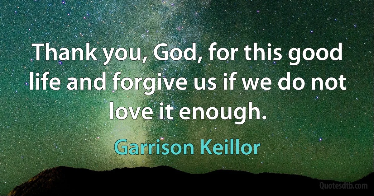 Thank you, God, for this good life and forgive us if we do not love it enough. (Garrison Keillor)