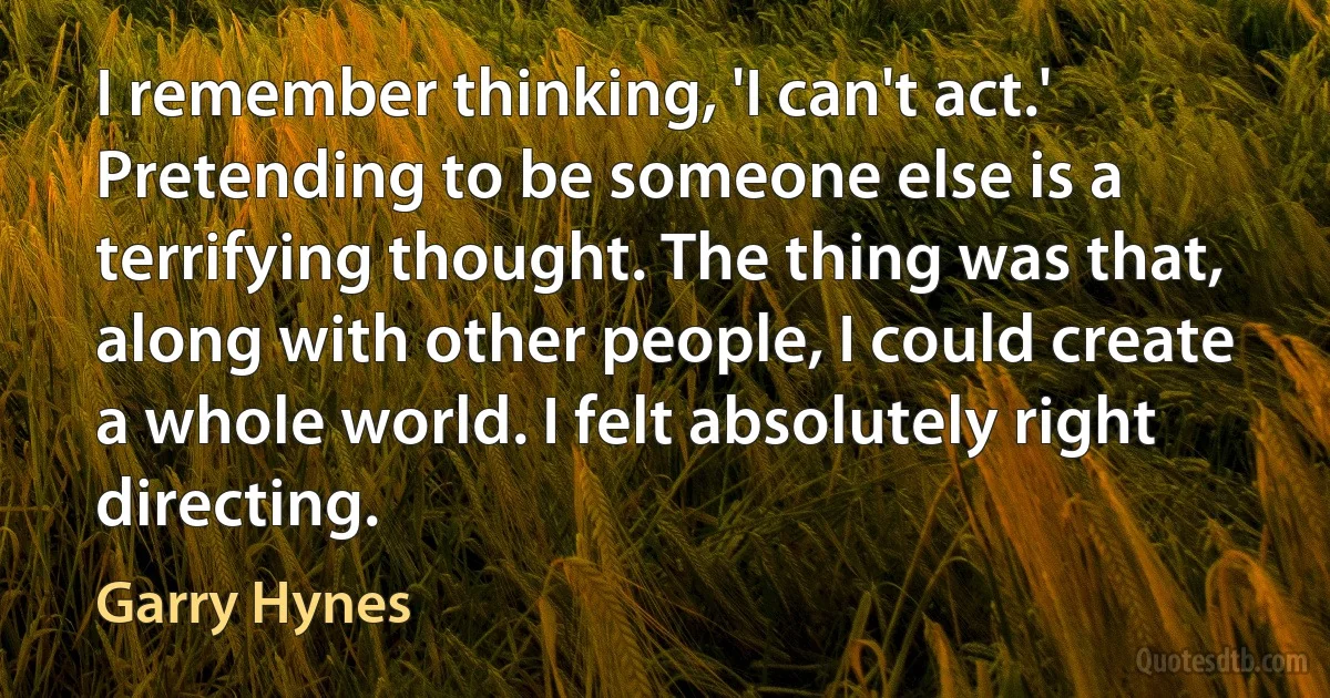 I remember thinking, 'I can't act.' Pretending to be someone else is a terrifying thought. The thing was that, along with other people, I could create a whole world. I felt absolutely right directing. (Garry Hynes)