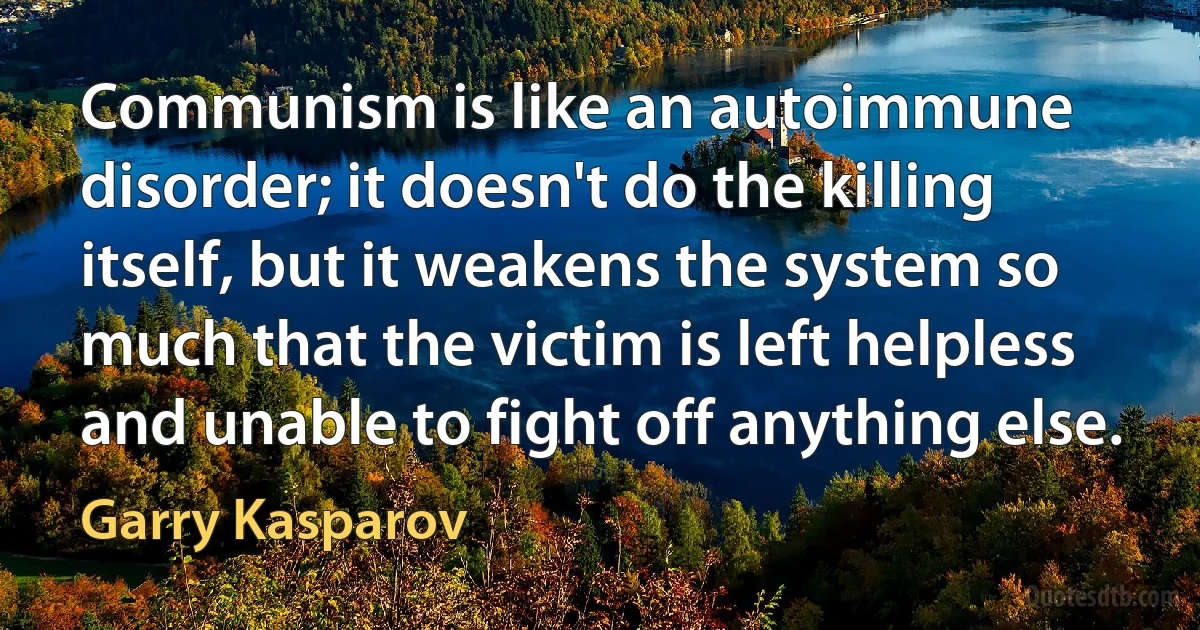 Communism is like an autoimmune disorder; it doesn't do the killing itself, but it weakens the system so much that the victim is left helpless and unable to fight off anything else. (Garry Kasparov)