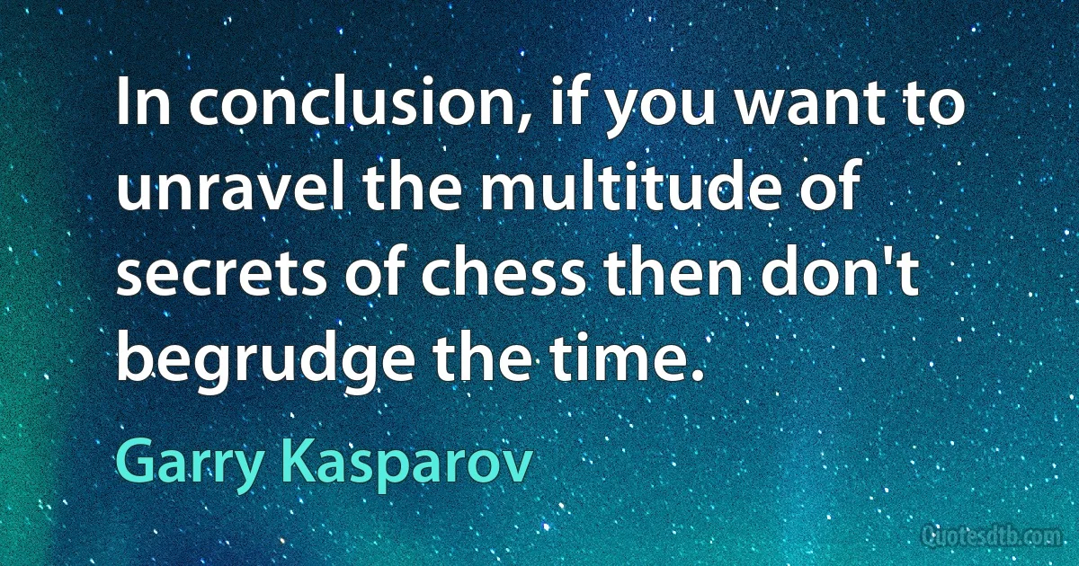 In conclusion, if you want to unravel the multitude of secrets of chess then don't begrudge the time. (Garry Kasparov)