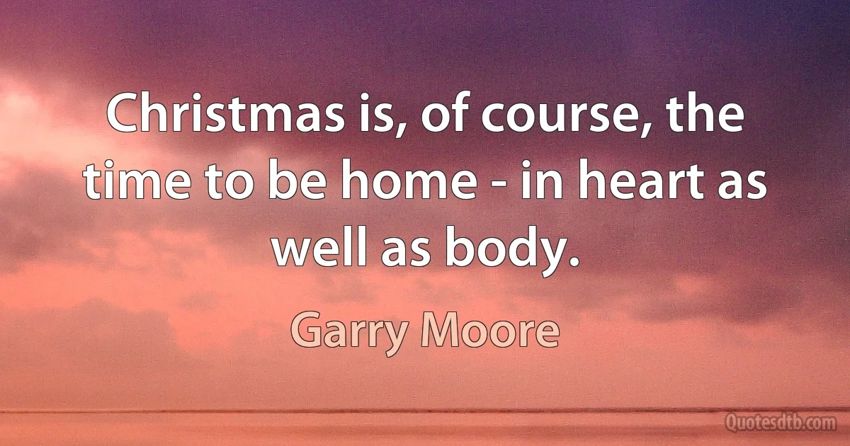 Christmas is, of course, the time to be home - in heart as well as body. (Garry Moore)