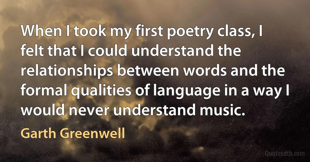 When I took my first poetry class, I felt that I could understand the relationships between words and the formal qualities of language in a way I would never understand music. (Garth Greenwell)