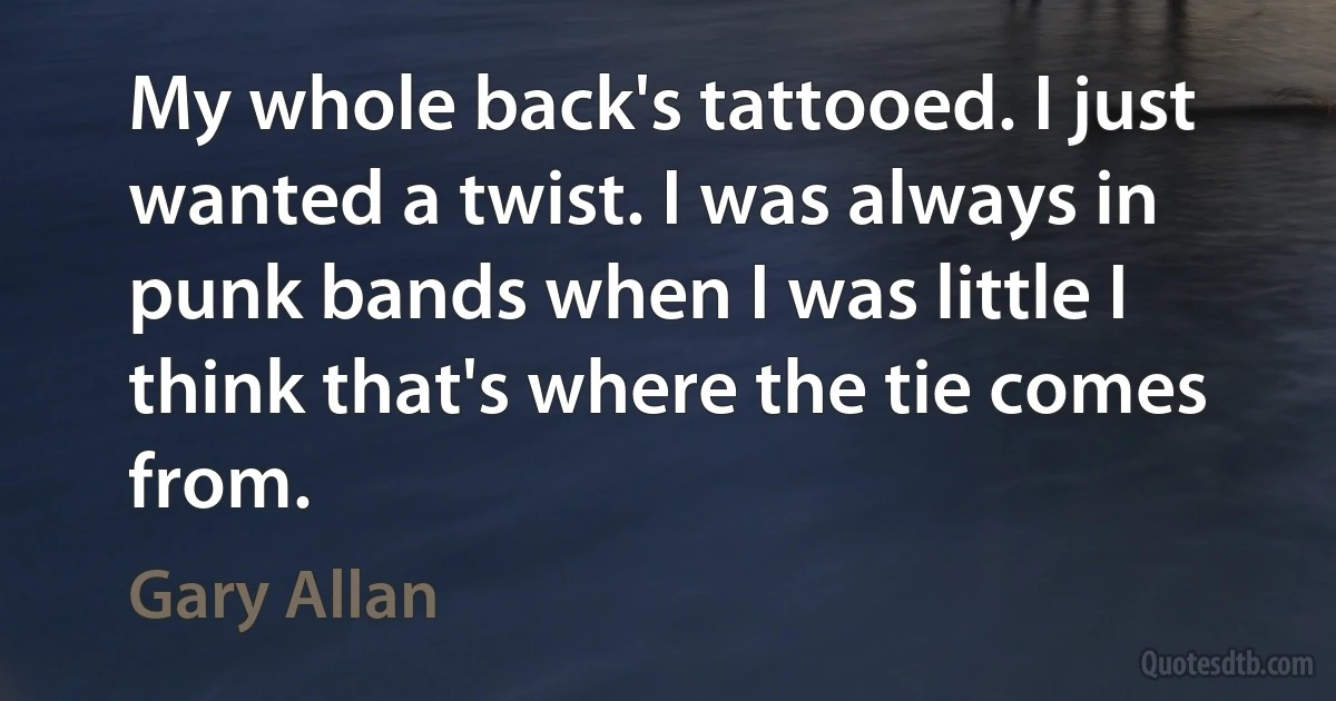 My whole back's tattooed. I just wanted a twist. I was always in punk bands when I was little I think that's where the tie comes from. (Gary Allan)