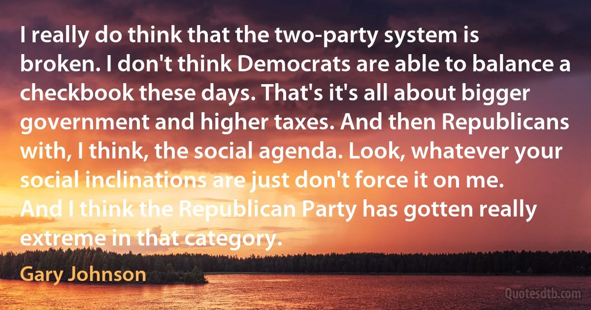 I really do think that the two-party system is broken. I don't think Democrats are able to balance a checkbook these days. That's it's all about bigger government and higher taxes. And then Republicans with, I think, the social agenda. Look, whatever your social inclinations are just don't force it on me. And I think the Republican Party has gotten really extreme in that category. (Gary Johnson)