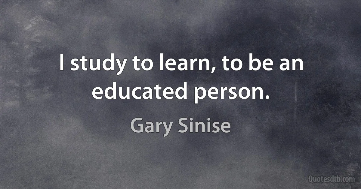 I study to learn, to be an educated person. (Gary Sinise)