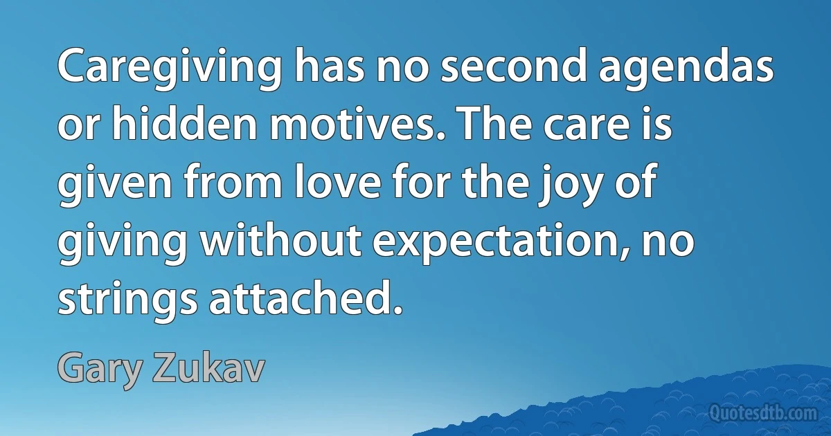 Caregiving has no second agendas or hidden motives. The care is given from love for the joy of giving without expectation, no strings attached. (Gary Zukav)