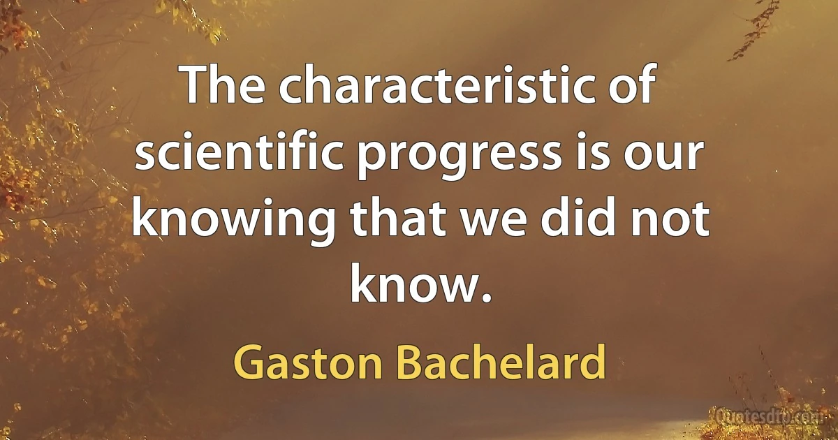 The characteristic of scientific progress is our knowing that we did not know. (Gaston Bachelard)