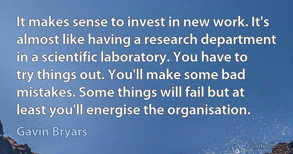 It makes sense to invest in new work. It's almost like having a research department in a scientific laboratory. You have to try things out. You'll make some bad mistakes. Some things will fail but at least you'll energise the organisation. (Gavin Bryars)