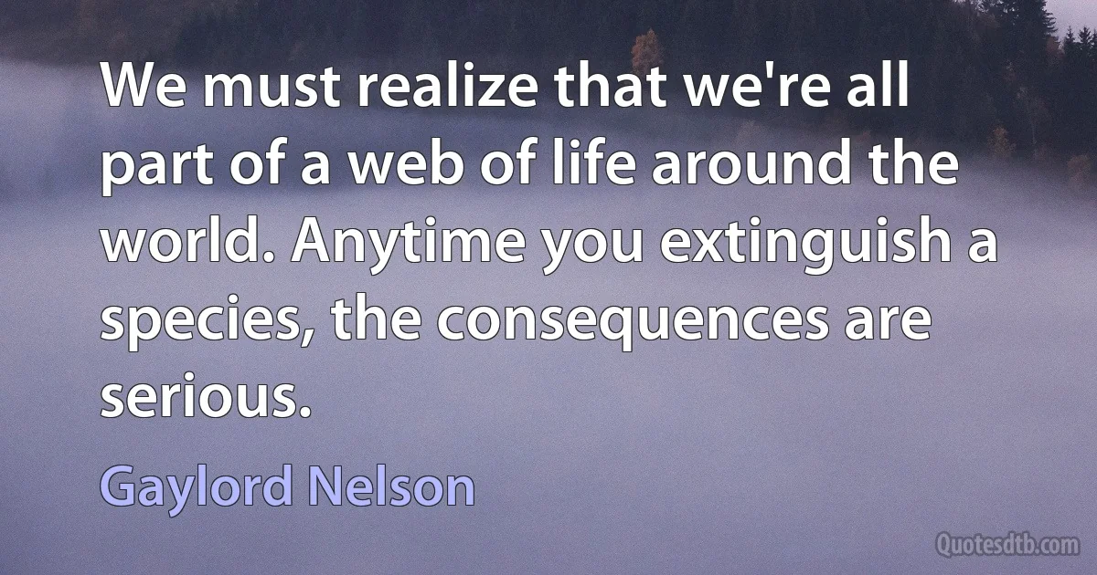 We must realize that we're all part of a web of life around the world. Anytime you extinguish a species, the consequences are serious. (Gaylord Nelson)