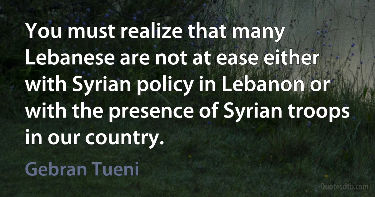 You must realize that many Lebanese are not at ease either with Syrian policy in Lebanon or with the presence of Syrian troops in our country. (Gebran Tueni)