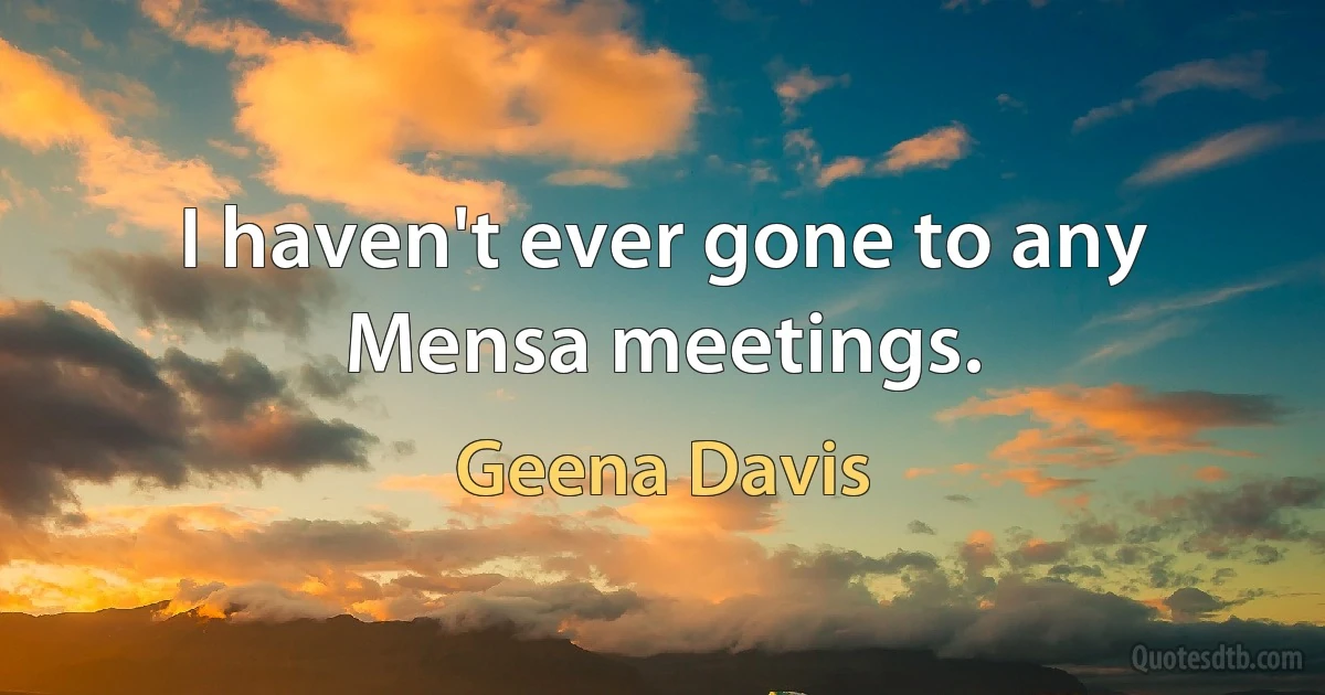 I haven't ever gone to any Mensa meetings. (Geena Davis)