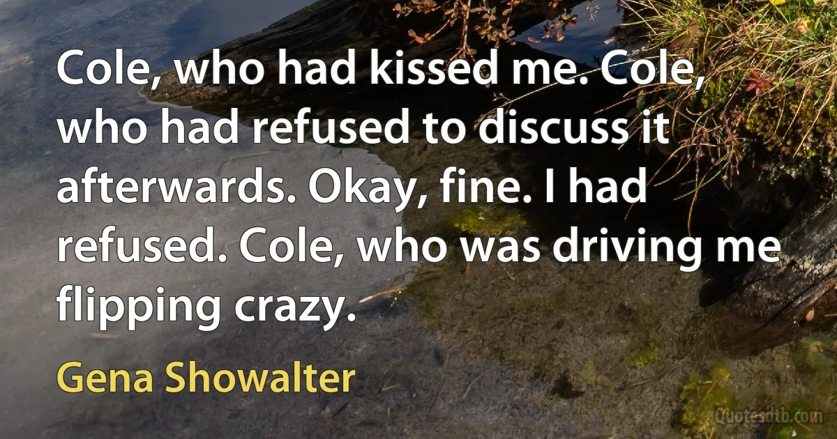 Cole, who had kissed me. Cole, who had refused to discuss it afterwards. Okay, fine. I had refused. Cole, who was driving me flipping crazy. (Gena Showalter)