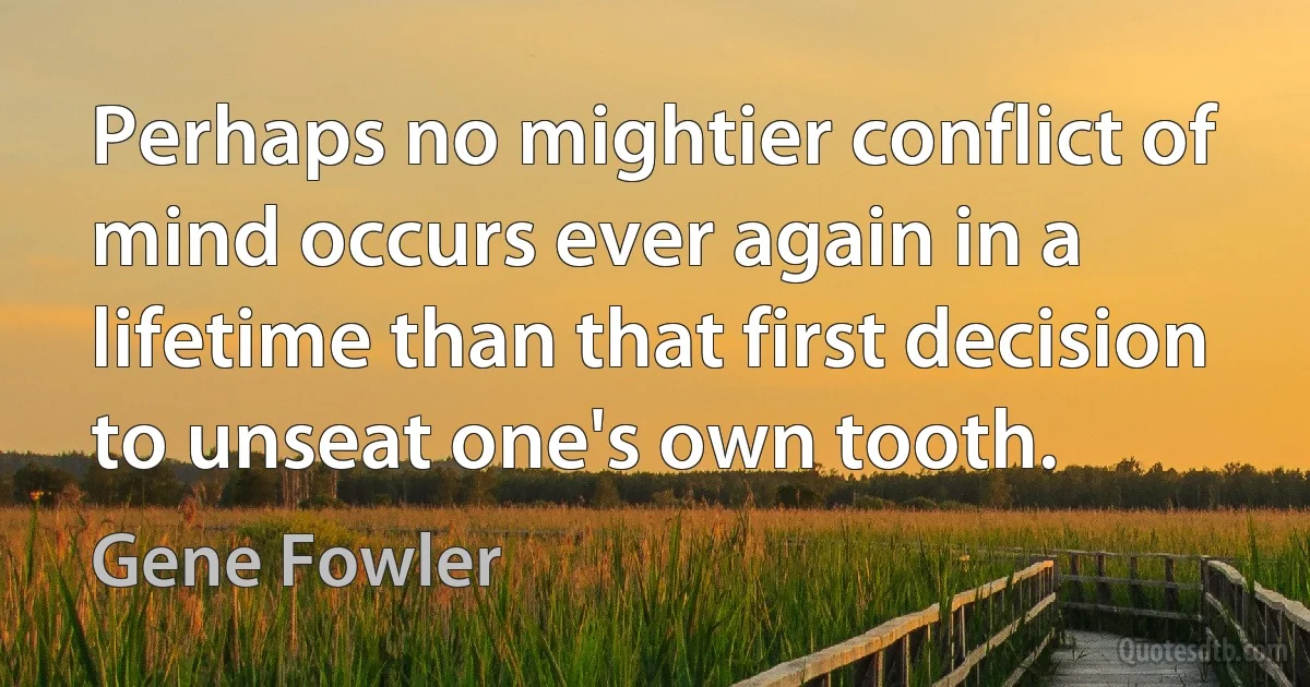 Perhaps no mightier conflict of mind occurs ever again in a lifetime than that first decision to unseat one's own tooth. (Gene Fowler)