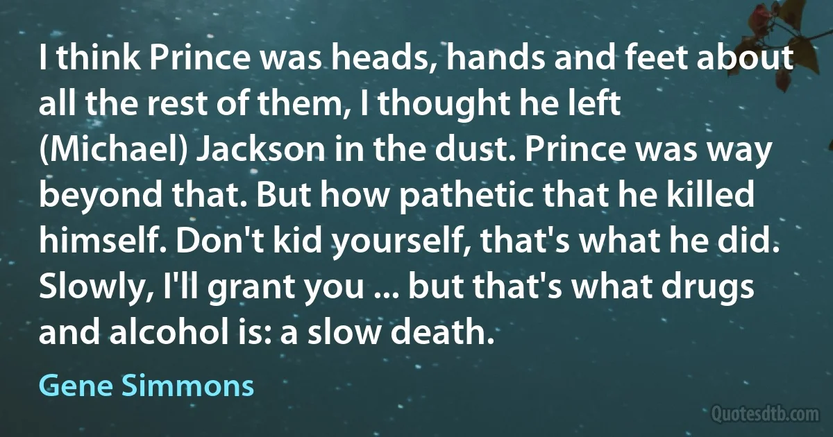 I think Prince was heads, hands and feet about all the rest of them, I thought he left (Michael) Jackson in the dust. Prince was way beyond that. But how pathetic that he killed himself. Don't kid yourself, that's what he did. Slowly, I'll grant you ... but that's what drugs and alcohol is: a slow death. (Gene Simmons)