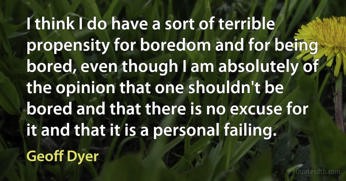 I think I do have a sort of terrible propensity for boredom and for being bored, even though I am absolutely of the opinion that one shouldn't be bored and that there is no excuse for it and that it is a personal failing. (Geoff Dyer)