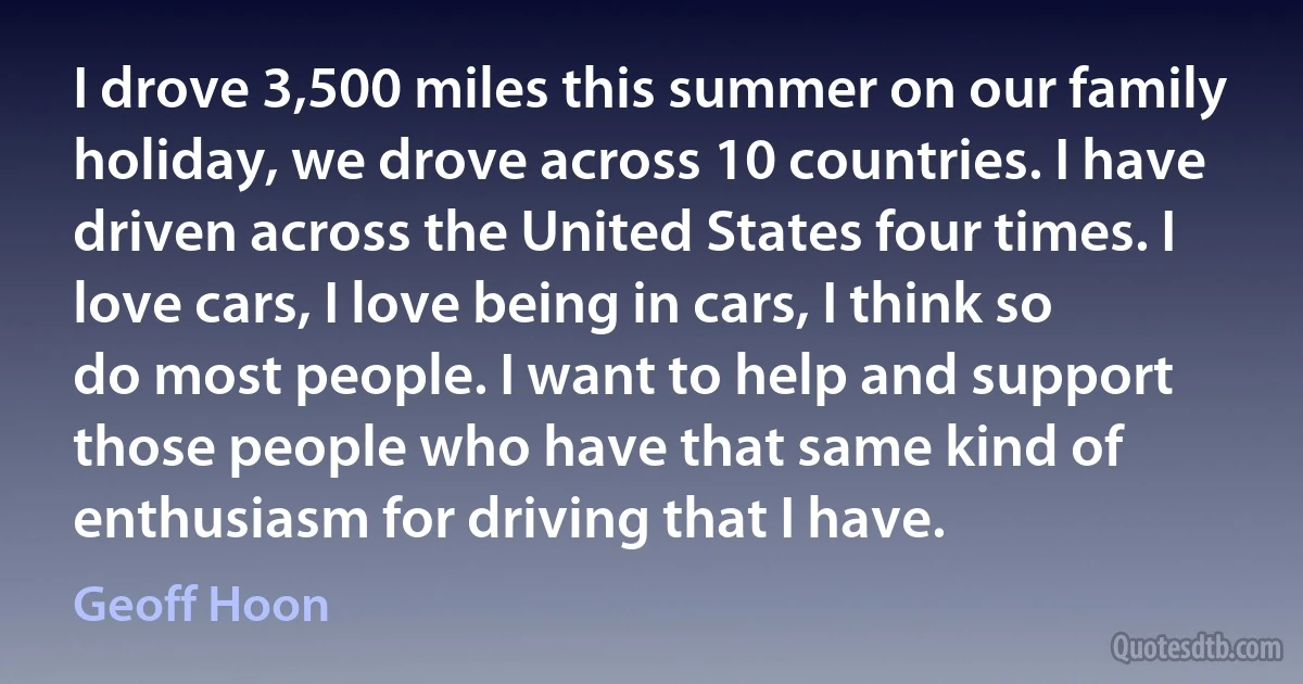 I drove 3,500 miles this summer on our family holiday, we drove across 10 countries. I have driven across the United States four times. I love cars, I love being in cars, I think so do most people. I want to help and support those people who have that same kind of enthusiasm for driving that I have. (Geoff Hoon)