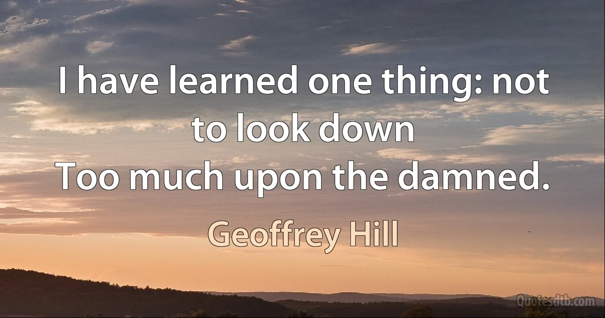 I have learned one thing: not to look down
Too much upon the damned. (Geoffrey Hill)