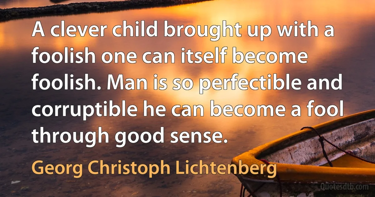 A clever child brought up with a foolish one can itself become foolish. Man is so perfectible and corruptible he can become a fool through good sense. (Georg Christoph Lichtenberg)