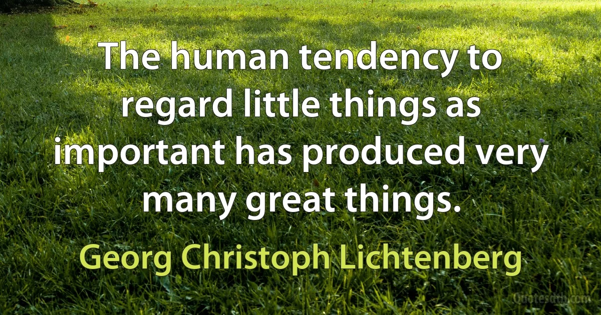 The human tendency to regard little things as important has produced very many great things. (Georg Christoph Lichtenberg)