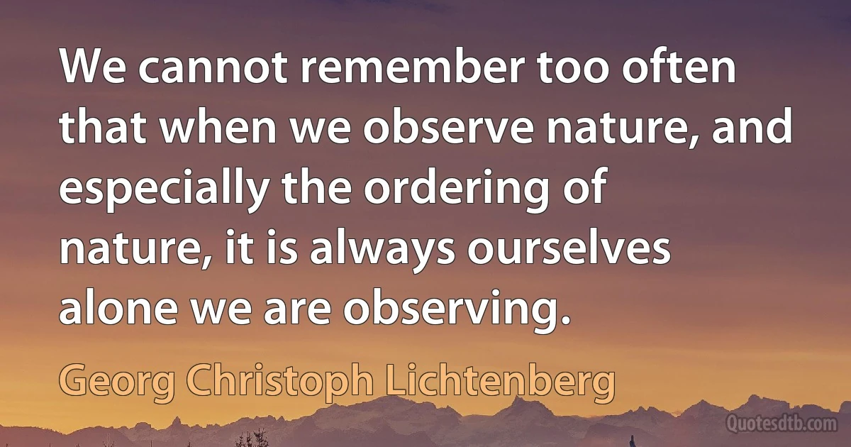 We cannot remember too often that when we observe nature, and especially the ordering of nature, it is always ourselves alone we are observing. (Georg Christoph Lichtenberg)