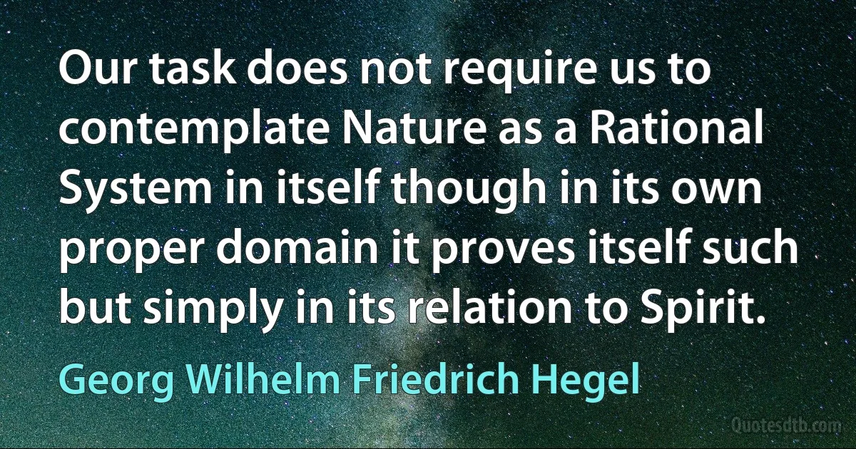 Our task does not require us to contemplate Nature as a Rational System in itself though in its own proper domain it proves itself such but simply in its relation to Spirit. (Georg Wilhelm Friedrich Hegel)