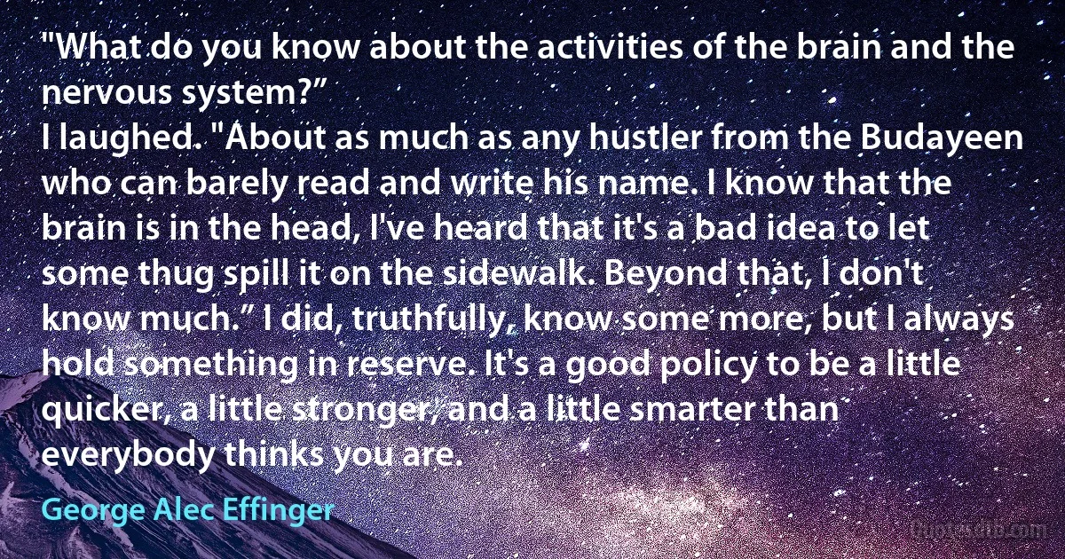 "What do you know about the activities of the brain and the nervous system?”
I laughed. "About as much as any hustler from the Budayeen who can barely read and write his name. I know that the brain is in the head, I've heard that it's a bad idea to let some thug spill it on the sidewalk. Beyond that, I don't know much.” I did, truthfully, know some more, but I always hold something in reserve. It's a good policy to be a little quicker, a little stronger, and a little smarter than everybody thinks you are. (George Alec Effinger)