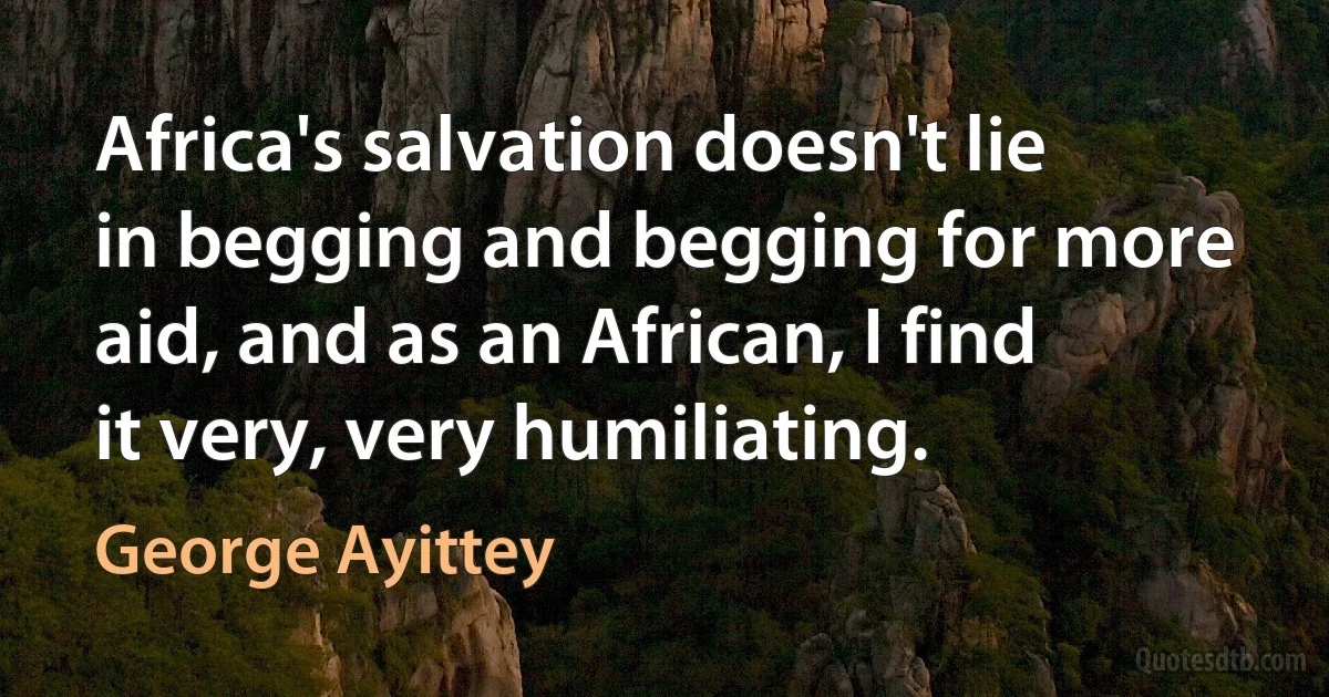 Africa's salvation doesn't lie in begging and begging for more aid, and as an African, I find it very, very humiliating. (George Ayittey)