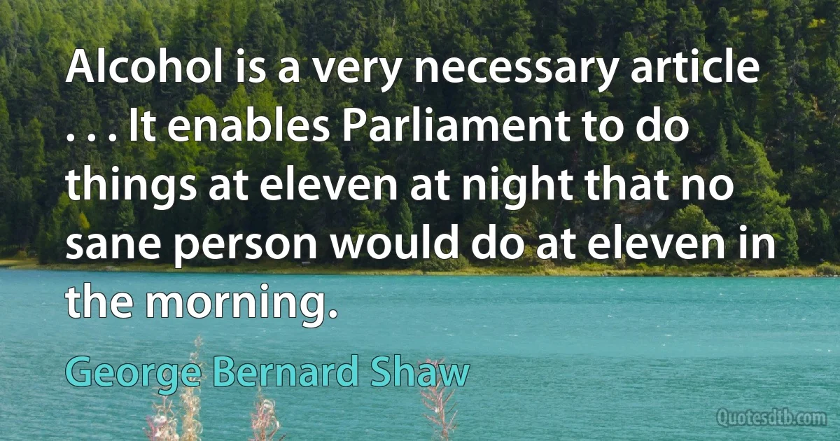 Alcohol is a very necessary article . . . It enables Parliament to do things at eleven at night that no sane person would do at eleven in the morning. (George Bernard Shaw)