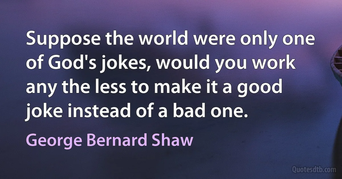 Suppose the world were only one of God's jokes, would you work any the less to make it a good joke instead of a bad one. (George Bernard Shaw)