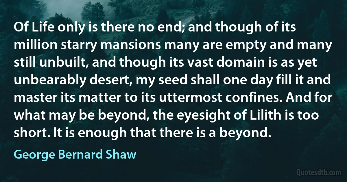 Of Life only is there no end; and though of its million starry mansions many are empty and many still unbuilt, and though its vast domain is as yet unbearably desert, my seed shall one day fill it and master its matter to its uttermost confines. And for what may be beyond, the eyesight of Lilith is too short. It is enough that there is a beyond. (George Bernard Shaw)