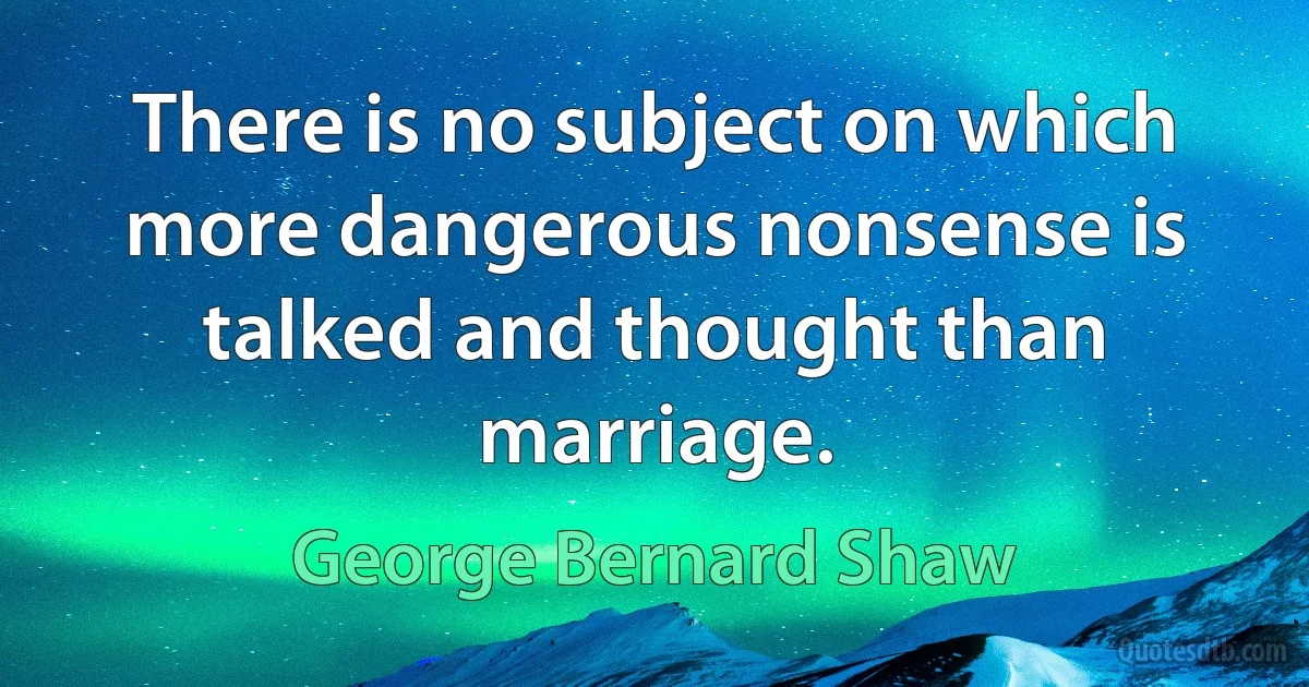 There is no subject on which more dangerous nonsense is talked and thought than marriage. (George Bernard Shaw)