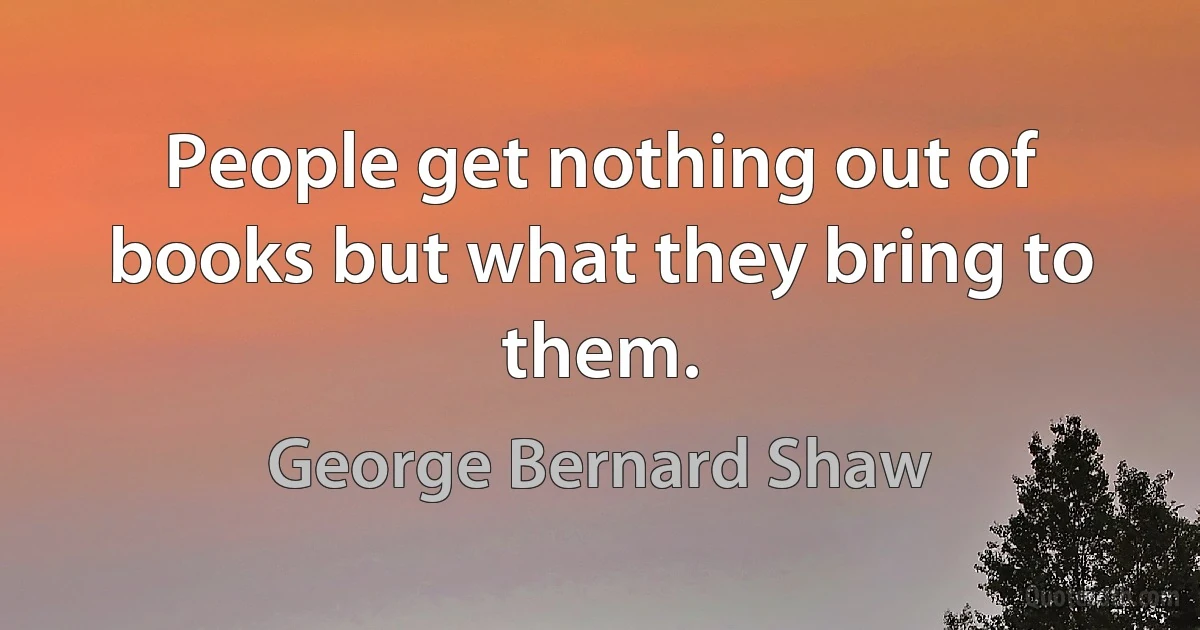 People get nothing out of books but what they bring to them. (George Bernard Shaw)