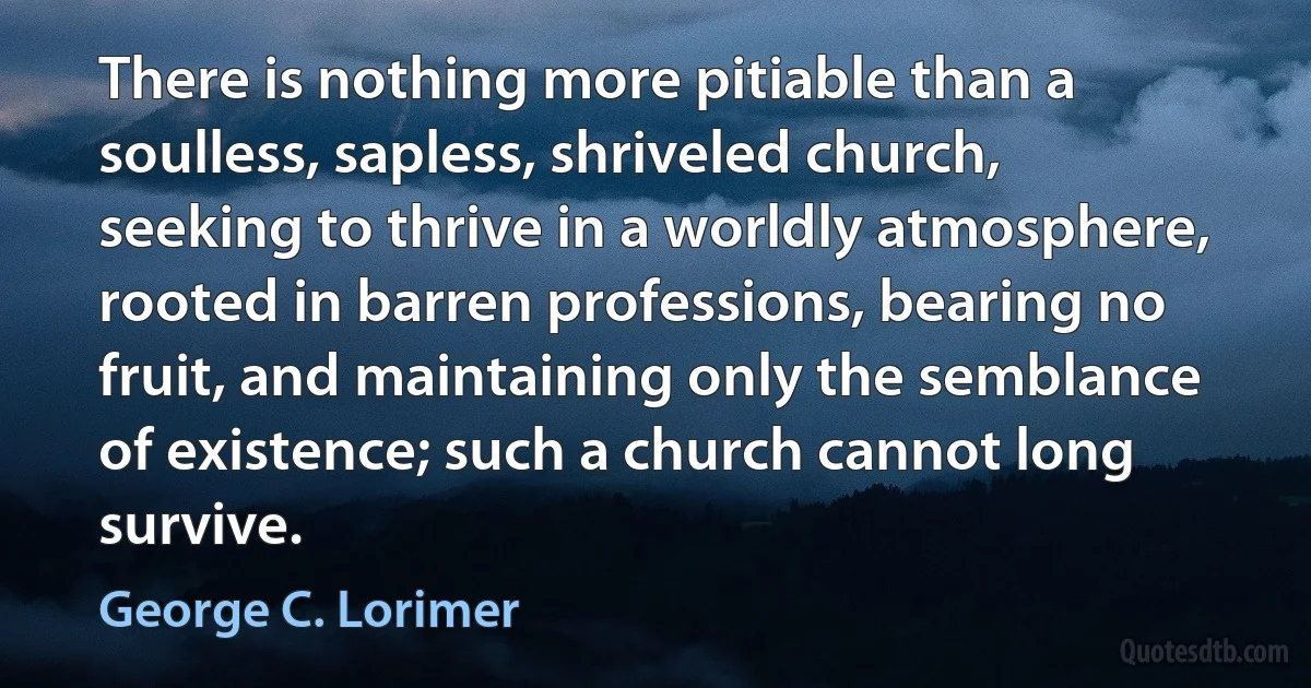 There is nothing more pitiable than a soulless, sapless, shriveled church, seeking to thrive in a worldly atmosphere, rooted in barren professions, bearing no fruit, and maintaining only the semblance of existence; such a church cannot long survive. (George C. Lorimer)