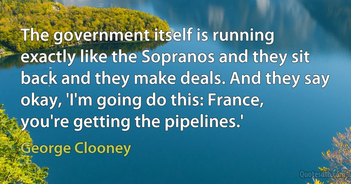 The government itself is running exactly like the Sopranos and they sit back and they make deals. And they say okay, 'I'm going do this: France, you're getting the pipelines.' (George Clooney)