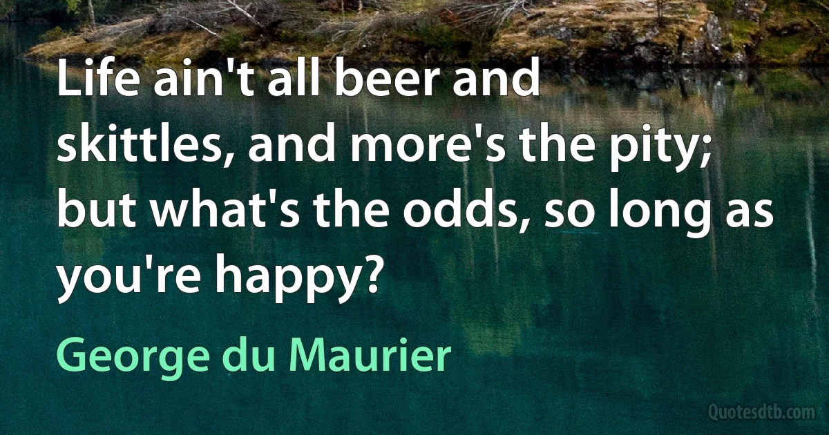 Life ain't all beer and skittles, and more's the pity; but what's the odds, so long as you're happy? (George du Maurier)