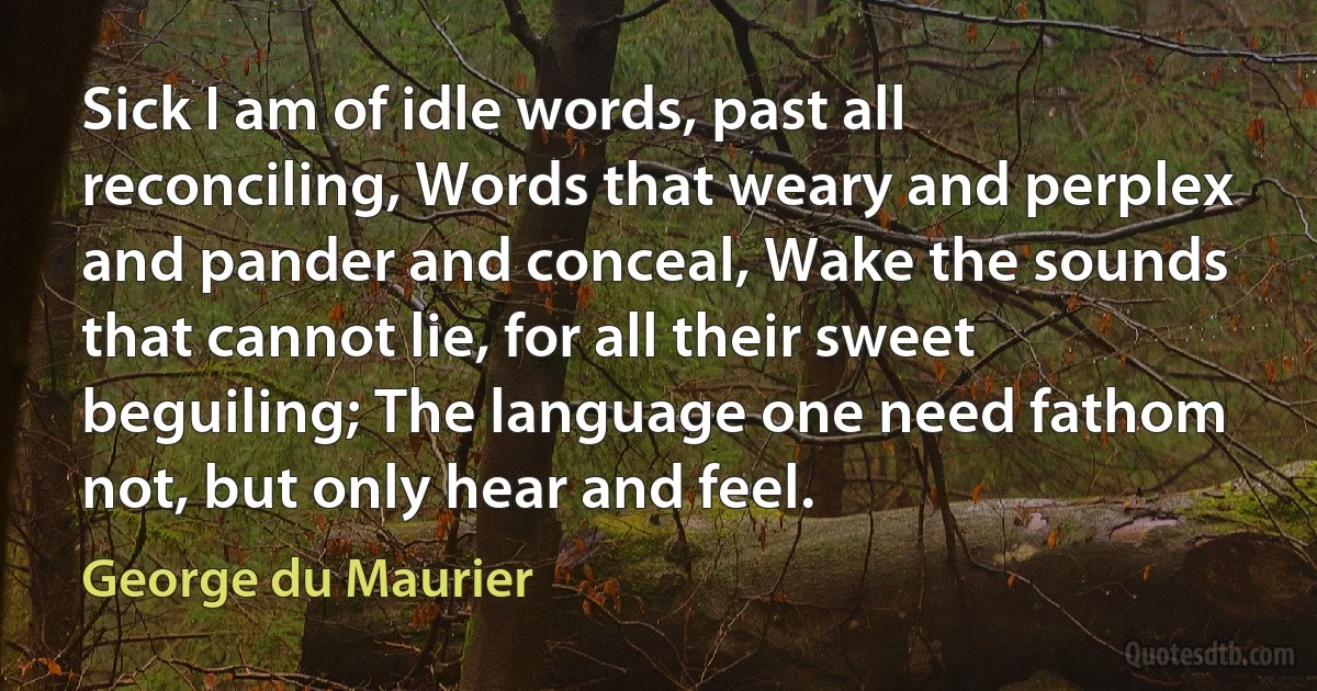 Sick I am of idle words, past all reconciling, Words that weary and perplex and pander and conceal, Wake the sounds that cannot lie, for all their sweet beguiling; The language one need fathom not, but only hear and feel. (George du Maurier)