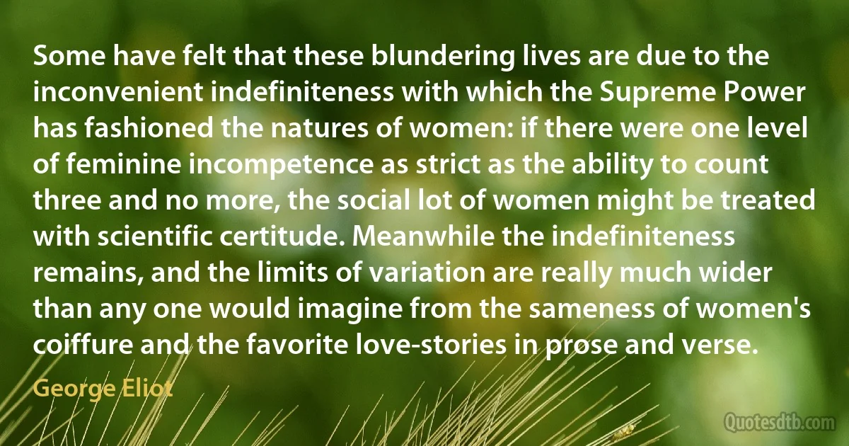 Some have felt that these blundering lives are due to the inconvenient indefiniteness with which the Supreme Power has fashioned the natures of women: if there were one level of feminine incompetence as strict as the ability to count three and no more, the social lot of women might be treated with scientific certitude. Meanwhile the indefiniteness remains, and the limits of variation are really much wider than any one would imagine from the sameness of women's coiffure and the favorite love-stories in prose and verse. (George Eliot)