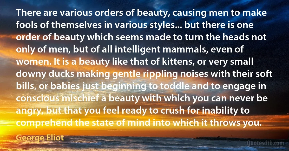 There are various orders of beauty, causing men to make fools of themselves in various styles... but there is one order of beauty which seems made to turn the heads not only of men, but of all intelligent mammals, even of women. It is a beauty like that of kittens, or very small downy ducks making gentle rippling noises with their soft bills, or babies just beginning to toddle and to engage in conscious mischief a beauty with which you can never be angry, but that you feel ready to crush for inability to comprehend the state of mind into which it throws you. (George Eliot)