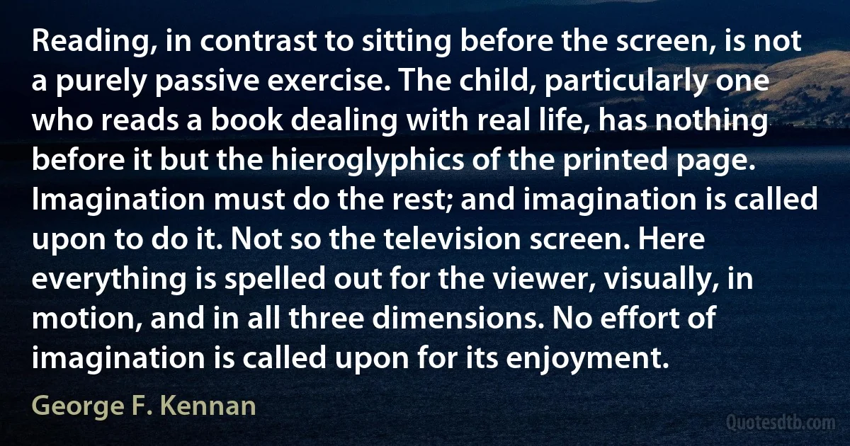 Reading, in contrast to sitting before the screen, is not a purely passive exercise. The child, particularly one who reads a book dealing with real life, has nothing before it but the hieroglyphics of the printed page. Imagination must do the rest; and imagination is called upon to do it. Not so the television screen. Here everything is spelled out for the viewer, visually, in motion, and in all three dimensions. No effort of imagination is called upon for its enjoyment. (George F. Kennan)